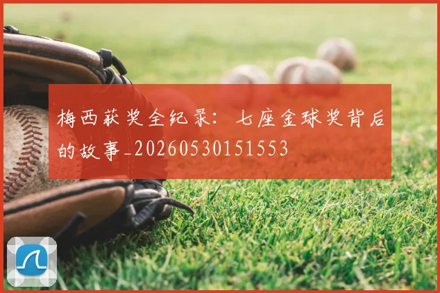 梅西获奖全纪录：七座金球奖背后的故事_20260530151553