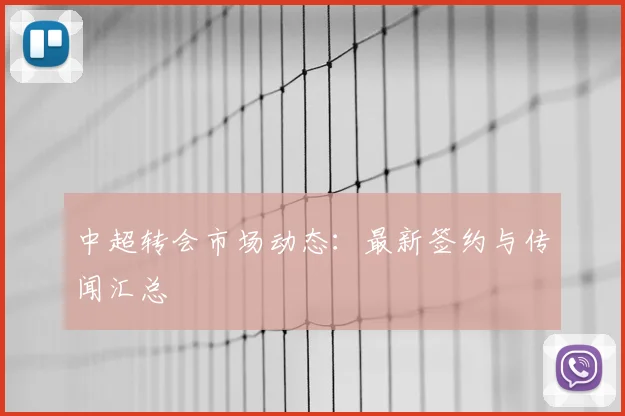 中超转会市场动态：最新签约与传闻汇总