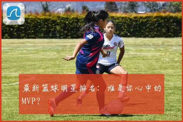 最新篮球明星排名：谁是你心中的MVP？