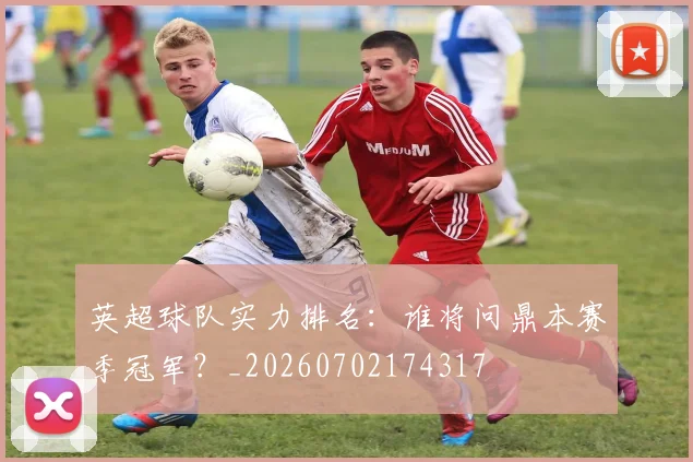 英超球队实力排名:谁将问鼎本赛季冠军?_20260702174317
