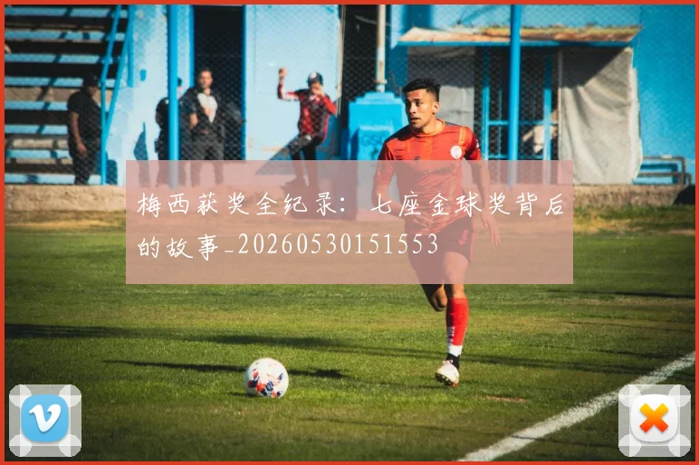 梅西获奖全纪录：七座金球奖背后的故事_20260530151553