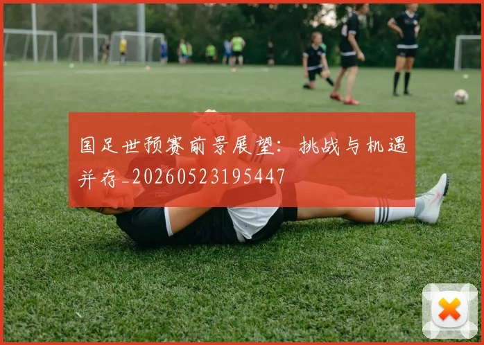 国足世预赛前景展望:挑战与机遇并存_20260523195447