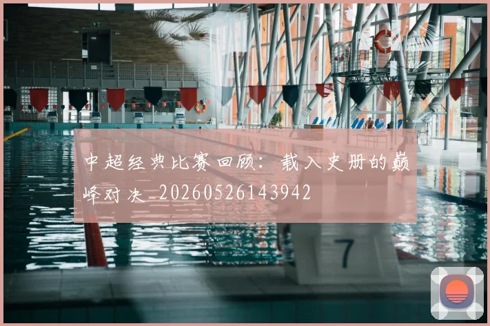 中超经典比赛回顾：载入史册的巅峰对决_20260526143942