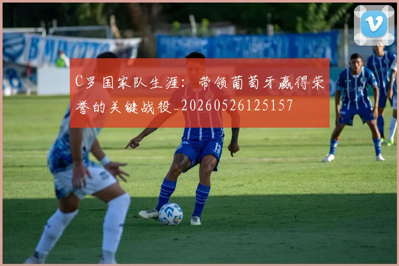 C罗国家队生涯:带领葡萄牙赢得荣誉的关键战役_20260526125157