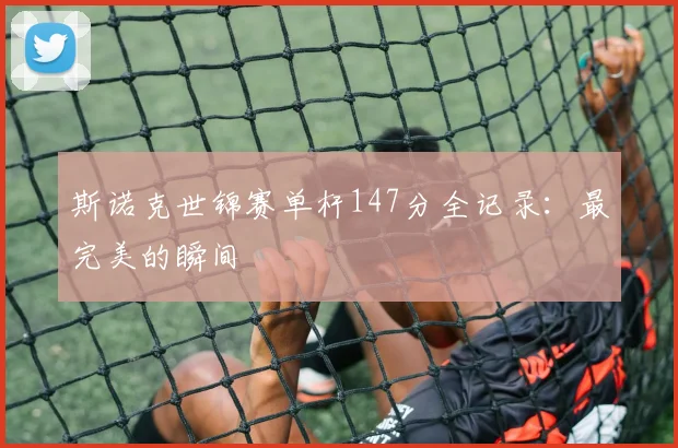 斯诺克世锦赛单杆147分全记录:最完美的瞬间