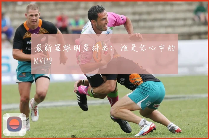 最新篮球明星排名：谁是你心中的MVP？