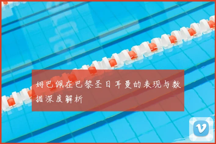 姆巴佩在巴黎圣日耳曼的表现与数据深度解析