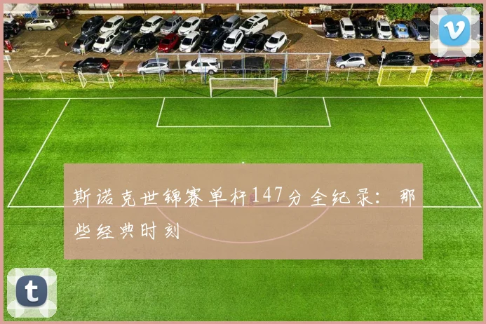 斯诺克世锦赛单杆147分全纪录：那些经典时刻