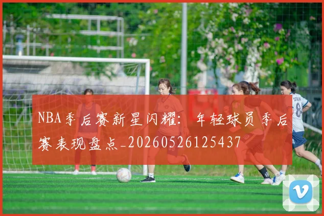 NBA季后赛新星闪耀：年轻球员季后赛表现盘点_20260526125437