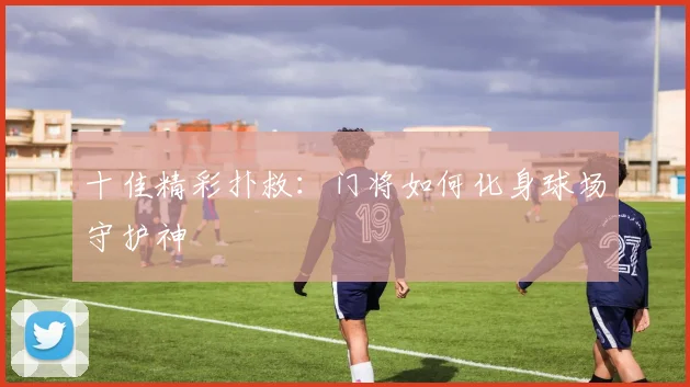 十佳精彩扑救：门将如何化身球场守护神