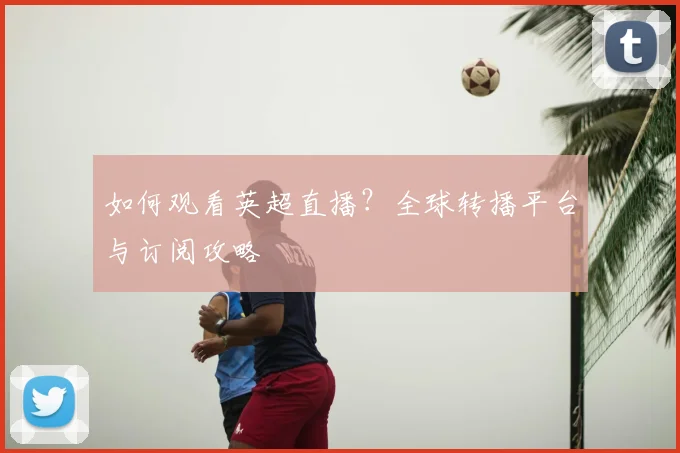 如何观看英超直播?全球转播平台与订阅攻略