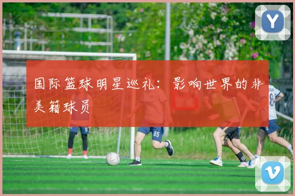 国际篮球明星巡礼：影响世界的非美籍球员