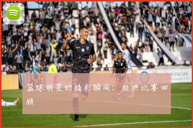 篮球明星的精彩瞬间：经典比赛回顾