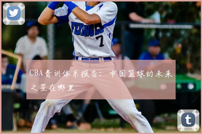 CBA青训体系报告：中国篮球的未来之星在哪里
