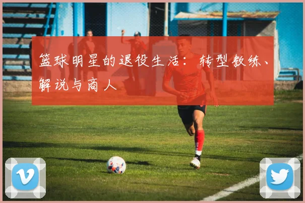 篮球明星的退役生活：转型教练、解说与商人