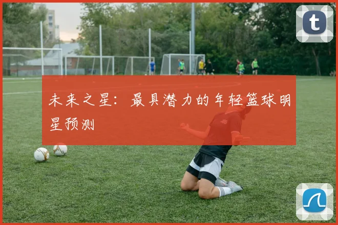 未来之星：最具潜力的年轻篮球明星预测