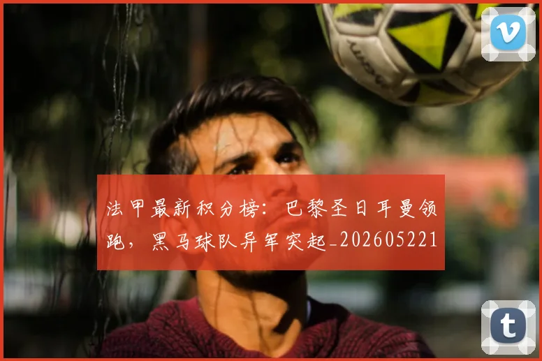 法甲最新积分榜：巴黎圣日耳曼领跑，黑马球队异军突起_20260522161207