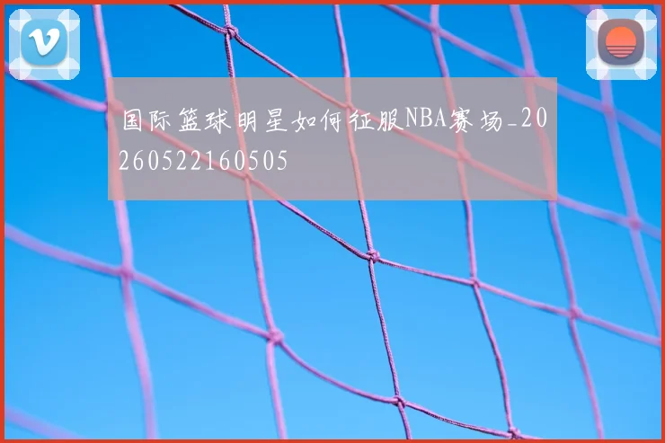 国际篮球明星如何征服NBA赛场_20260522160505