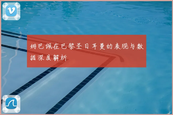 姆巴佩在巴黎圣日耳曼的表现与数据深度解析