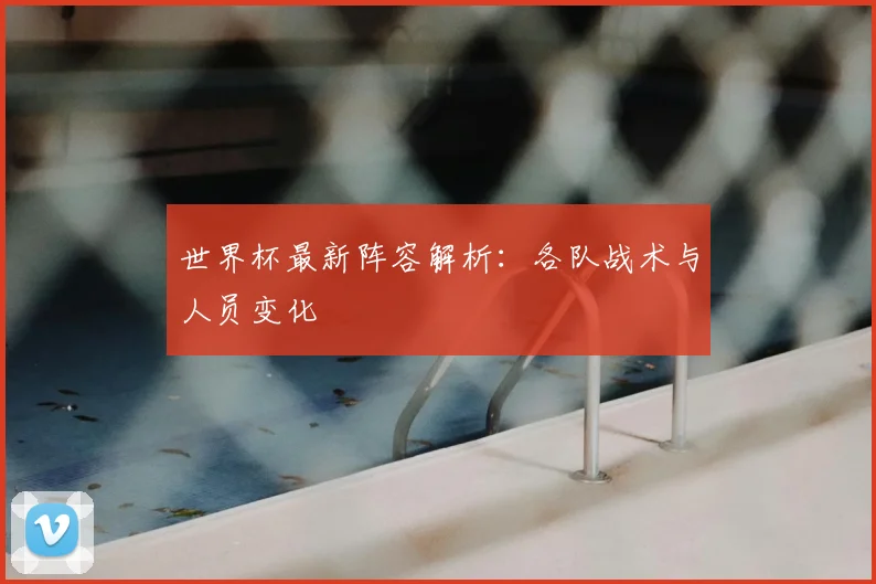 世界杯最新阵容解析：各队战术与人员变化