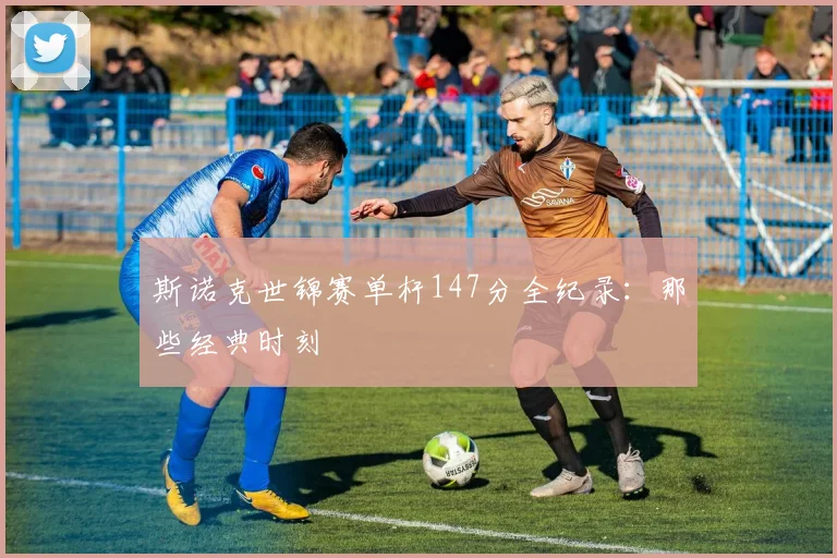斯诺克世锦赛单杆147分全纪录：那些经典时刻