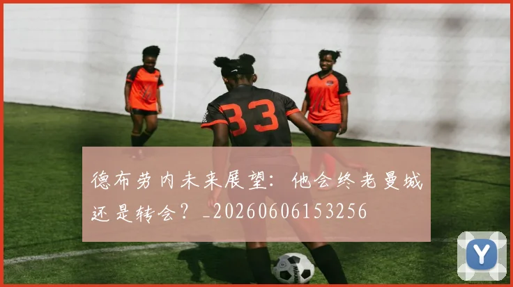 德布劳内未来展望：他会终老曼城还是转会？_20260606153256
