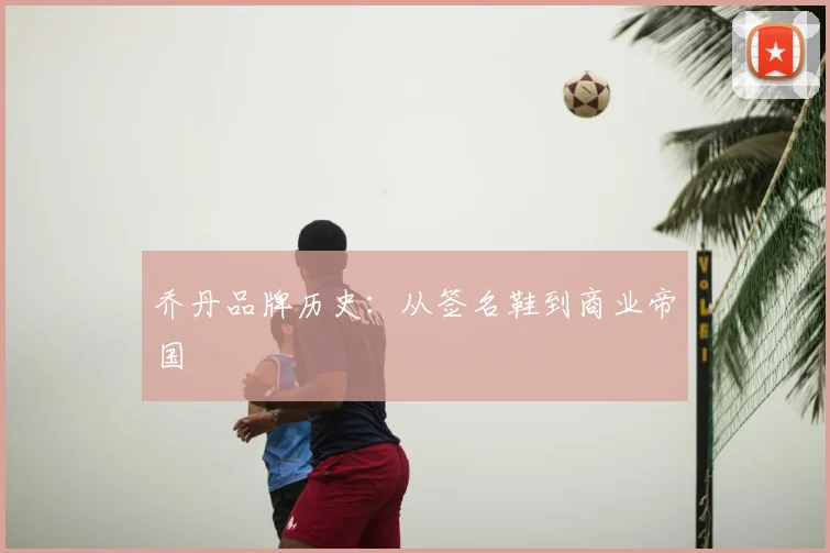 乔丹品牌历史：从签名鞋到商业帝国