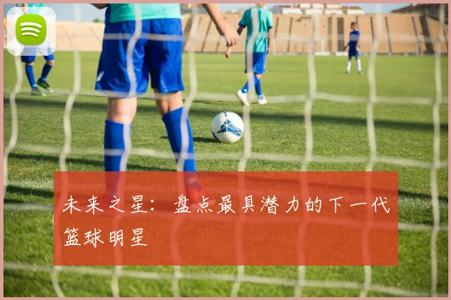 未来之星：盘点最具潜力的下一代篮球明星