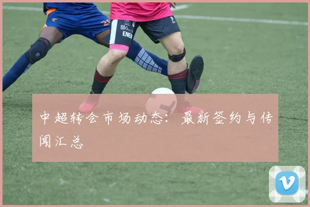 中超转会市场动态：最新签约与传闻汇总