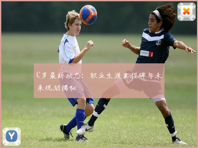 C罗最新动态：职业生涯里程碑与未来规划揭秘